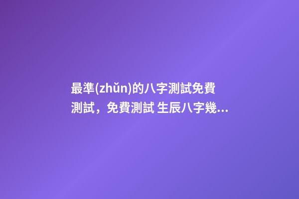 最準(zhǔn)的八字測試免費測試，免費測試 生辰八字幾兩命 免費測生辰八字八字，在線測生辰八字-第1張-觀點-玄機派